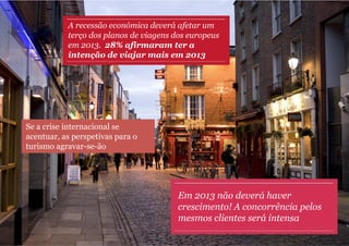 A recessão económica deverá afetar um
           terço dos planos de viagens dos europeus
           em 2013. 28% afirmaram ter a
           intenção de viajar mais em 2013




Se a crise internacional se
acentuar, as perspetivas para o
turismo agravar-se-ão




                                        Em 2013 não deverá haver
                                        crescimento! A concorrência pelos
                                        mesmos clientes será intensa
 