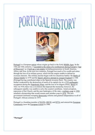 Portugal is a European nation whose origins go back to the Early Middle Ages. In the
15th and 16th centuries, it ascended to the status of a world power during Europe's "Age
of Discovery" as it built up a vast empire including possessions in South America,
Africa, and Asia. In the next two centuries, Portugal lost much of its wealth and status
through the loss of its military power, which left the empire unable to defend its
overseas interests. The military decline began with two disastrous battles: the Battle of
Alcácer Quibir in 1578 and the Spain's abortive attempt to conquer England in 1588
(Portugal having contributed ships to the Spanish invasion fleet). The country was
further weakened by the destruction of much of its capital city in a 1755 earthquake;
occupation during the Napoleonic Wars; and the loss of its largest colony, Brazil in
1822. In 1910, there was a revolution that deposed the monarchy; however, the
subsequent republic was unable to solve the country's problems. Amid corruption,
repression of the Church, and the near bankruptcy of the state, a military coup in 1926
installed a dictatorship that would remain until another coup in 1974. The new
government instituted sweeping democratic reforms and granted independence to all of
Portugal's African colonies in 1975.
Portugal is a founding member of NATO, OECD, and EFTA and entered the European
Community (now the European Union) in 1986.
"Portugal"
 