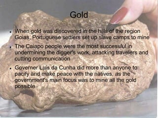Gold
When gold was discovered in the hills of the region
Goias, Portuguese settlers set up slave camps to mine
The Caiapo people were the most successful in
undermining the digger's work, attacking travelers and
cutting communication
Governer Luis da Cunha did more than anyone to
pacify and make peace with the natives, as the
government's main focus was to mine all the gold
possible