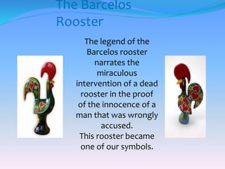 The Barcelos
Rooster
The legend of the
Barcelos rooster
narrates the
miraculous
intervention of a dead
rooster in the proof
of the innocence of a
man that was wrongly
accused.
This rooster became
one of our symbols.
 