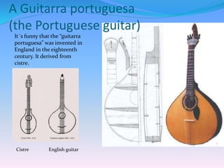 A Guitarra portuguesa
(the Portuguese guitar)
It´s funny that the “guitarra
portuguesa” was invented in
England in the eighteenth
century. It derived from
cistre.
Cistre English guitar
 