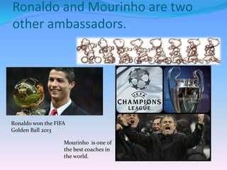 Ronaldo and Mourinho are two
other ambassadors.
Ronaldo won the FIFA
Golden Ball 2013
Mourinho is one of
the best coaches in
the world.
 