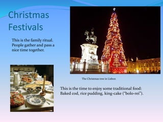 Christmas
Festivals
This is the family ritual.
People gather and pass a
nice time together.
This is the time to enjoy some traditional food:
Baked cod, rice pudding, king-cake (“bolo-rei”).
The Christmas tree in Lisbon
 