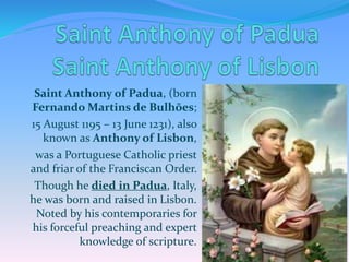 Saint Anthony of Padua, (born
Fernando Martins de Bulhões;
15 August 1195 – 13 June 1231), also
known as Anthony of Lisbon,
was a Portuguese Catholic priest
and friar of the Franciscan Order.
Though he died in Padua, Italy,
he was born and raised in Lisbon.
Noted by his contemporaries for
his forceful preaching and expert
knowledge of scripture.
 