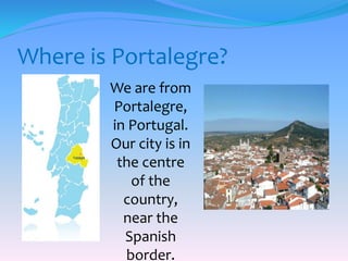 Where is Portalegre?
We are from
Portalegre,
in Portugal.
Our city is in
the centre
of the
country,
near the
Spanish
border.
 