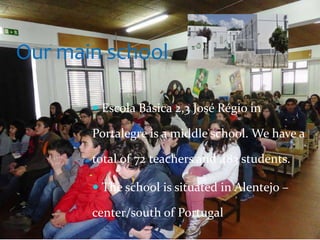  Escola Básica 2,3 José Régio in
Portalegre is a middle school. We have a
total of 72 teachers and 483 students.
 The school is situated in Alentejo –
center/south of Portugal
Our main school
 