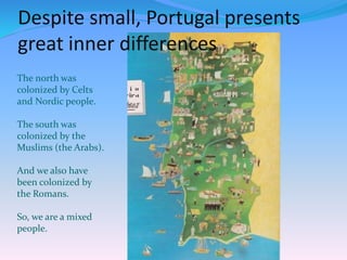 Despite small, Portugal presents
great inner differences
The north was
colonized by Celts
and Nordic people.
The south was
colonized by the
Muslims (the Arabs).
And we also have
been colonized by
the Romans.
So, we are a mixed
people.
 