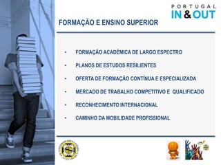 FORMAÇÃO E ENSINO SUPERIOR


 •   FORMAÇÃO ACADÉMICA DE LARGO ESPECTRO

 •   PLANOS DE ESTUDOS RESILIENTES

 •   OFERTA DE FORMAÇÃO CONTÍNUA E ESPECIALIZADA

 •   MERCADO DE TRABALHO COMPETITIVO E QUALIFICADO

 •   RECONHECIMENTO INTERNACIONAL

 •   CAMINHO DA MOBILIDADE PROFISSIONAL
 