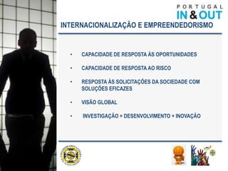 INTERNACIONALIZAÇÃO E EMPREENDEDORISMO


  •   CAPACIDADE DE RESPOSTA ÀS OPORTUNIDADES

  •   CAPACIDADE DE RESPOSTA AO RISCO

  •   RESPOSTA ÀS SOLICITAÇÕES DA SOCIEDADE COM
      SOLUÇÕES EFICAZES

  •   VISÃO GLOBAL

  •   INVESTIGAÇÃO + DESENVOLVIMENTO + INOVAÇÃO
 