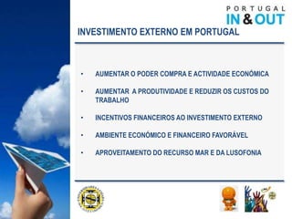 INVESTIMENTO EXTERNO EM PORTUGAL



•   AUMENTAR O PODER COMPRA E ACTIVIDADE ECONÓMICA

•   AUMENTAR A PRODUTIVIDADE E REDUZIR OS CUSTOS DO
    TRABALHO

•   INCENTIVOS FINANCEIROS AO INVESTIMENTO EXTERNO

•   AMBIENTE ECONÓMICO E FINANCEIRO FAVORÁVEL

•   APROVEITAMENTO DO RECURSO MAR E DA LUSOFONIA
 
