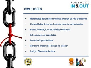 CONCLUSÕES


•   Necessidade de formação continua ao longo da vida profissional

•   Universidades devem ser locais de troca de conhecimentos

•   Internacionalização e mobilidade profissional

•   I&D ao serviço da sociedades

•   Aumento da produtividade

•   Melhorar a imagem de Portugal no exterior

•   Justiça / Diferenciação fiscal
 