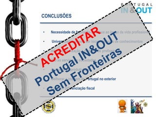 CONCLUSÕES


•   Necessidade de formação continua ao longo da vida profissional

•   Universidades devem ser locais de troca de conhecimentos

•   Internacionalização e mobilidade profissional

•   I&D ao serviço da sociedades

•   Aumento da produtividade

•   Melhorar a imagem de Portugal no exterior

•   Justiça / Diferenciação fiscal
 