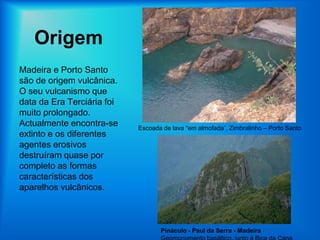 OrigemMadeira e Porto Santo são de origem vulcânica. O seu vulcanismo que data da Era Terciária foi muito prolongado. Actualmente encontra-se extinto e os diferentes agentes erosivos destruíram quase por completo as formas características dos aparelhos vulcânicos.Escoada de lava “em almofada”, Zimbralinho – Porto SantoPináculo - Paul da Serra - MadeiraGeomonumento basáltico, junto à Bica da Cana
