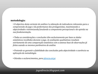 metodologia: O objectivo desta vertente de análise é a obtenção de indicadores relevantes para a compreensão do jogo e da performance dos protagonistas, maximizando a objectividade e minimizando/anulando a componente percepcional e de opinião na sua fundamentação.