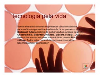 tecnologia pela vida
 Vencer doenças incuráveis ou preservar células estaminais
 para medicina regenerativa é o dia-a-dia de empresas como a
 Biotecnol, Alfama (prémio de melhor start up europeia de 2005),
 Crioestaminal, Medinfar/Cytothera, Biocant, ou IBET. Outros
 desenvolvem novas soluções farmacêuticas, como a Bial ou
 a Cipan. Todos estes nomes lutam por uma vida melhor.
 Não merecem ser conhecidos?
 