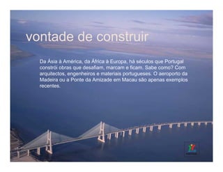 vontade de construir
  Da Ásia à América, da África à Europa, há séculos que Portugal
  constrói obras que desafiam, marcam e ficam. Sabe como? Com
  arquitectos, engenheiros e materiais portugueses. O aeroporto da
  Madeira ou a Ponte da Amizade em Macau são apenas exemplos
  recentes.
 