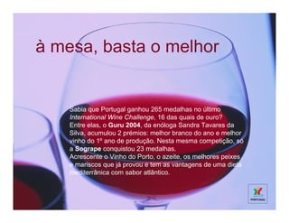 à mesa, basta o melhor


    Sabia que Portugal ganhou 265 medalhas no último
    International Wine Challenge, 16 das quais de ouro?
    Entre elas, o Guru 2004, da enóloga Sandra Tavares da
    Silva, acumulou 2 prémios: melhor branco do ano e melhor
    vinho do 1º ano de produção. Nesta mesma competição, só
    a Sogrape conquistou 23 medalhas.
    Acrescente o Vinho do Porto, o azeite, os melhores peixes
    e mariscos que já provou e tem as vantagens de uma dieta
    mediterrânica com sabor atlântico.
 