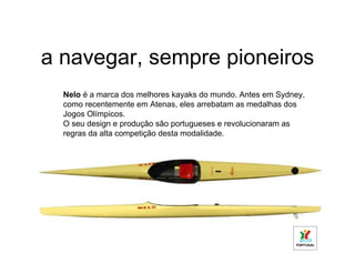 a navegar, sempre pioneiros
  Nelo é a marca dos melhores kayaks do mundo. Antes em Sydney,
  como recentemente em Atenas, eles arrebatam as medalhas dos
  Jogos Olímpicos.
  O seu design e produção são portugueses e revolucionaram as
  regras da alta competição desta modalidade.
 