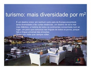 turismo: mais diversidade por m2
    É um destino único: em nenhum outro país da Europa encontrará
    tanta diversidade a tão curtas distâncias, um destino de sol e mar
    mas Atlântico, a história de todos os continentes concentrada num só
    lugar, um povo que comunica nas línguas de todos os povos, porque
    fala a língua universal das emoções.
    Quem nos visita quer sempre voltar.
 