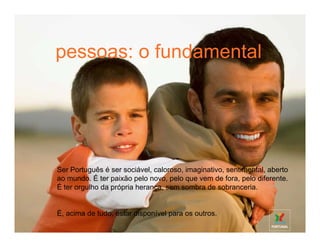 pessoas: o fundamental
tourism: more diversity per m2
 Portugal is a unique destination: no other country in Europe can offer so
 much diversity within such sort distances. A destination with sunshine and
 the Atlantic Ocean, the history of all the continents concentrated in just one
 place, a people who speak everyone’s language because they speak the
 universal language of emotion.
 Our visitors always want to return.




 Ser Português é ser sociável, caloroso, imaginativo, sentimental, aberto
 ao mundo. É ter paixão pelo novo, pelo que vem de fora, pelo diferente.
 É ter orgulho da própria herança, sem sombra de sobranceria.


 É, acima de tudo, estar disponível para os outros.
 