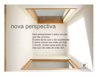 nova perspectiva
       Esta apresentação é sobre um país
       que não conhece.
       É sobre factos que o vão surpreender.
       É sobre marcas que estão em todo
       o mundo, muitas vezes perto de si,
       mas que não sabe de onde vêm.
 
