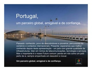 Portugal,
um parceiro global, amigável e de confiança.




Passado: conhecido, povo de descobridores e pioneiros, percursores do
comércio e contactos internacionais. Presente: esperamos que melhor
conhecido depois desta apresentação - um país com grande qualidade de
infraestruturas, líder em nichos de telecomunicações, tecnologia e serviços.
Mas o importante é o nosso Futuro comum: pense em nós como um país
perto de si, sempre empenhado em descobrir e inovar.

Um parceiro global, amigável e de confiança.
 