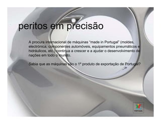 peritos em precisão
  A procura internacional de máquinas “made in Portugal” (moldes,
  electrónica, componentes automóveis, equipamentos pneumáticos e
  hidráulicos, etc.) continua a crescer e a ajudar o desenvolvimento de
  nações em todo o mundo.

  Sabia que as máquinas são o 1º produto de exportação de Portugal?
 