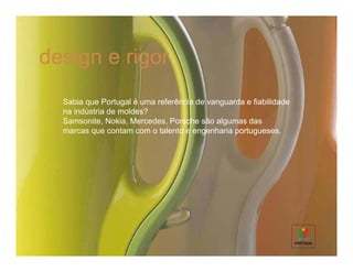 design e rigor
  Sabia que Portugal é uma referência de vanguarda e fiabilidade
  na indústria de moldes?
  Samsonite, Nokia, Mercedes, Porsche são algumas das
  marcas que contam com o talento e engenharia portugueses.
 