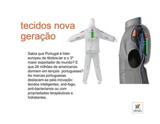 tecidos nova
geração
 Sabia que Portugal é líder
 europeu de têxteis-lar e o 3º
 maior exportador do mundo? E
 que 26 milhões de americanos
 dormem em lençóis portugueses?
 As marcas portuguesas
 destacam-se pela inovação:
 tecidos inteligentes, anti-fogo,
 anti-bacterianos ou com
 propriedades terapêuticas e
 hidratantes.
 