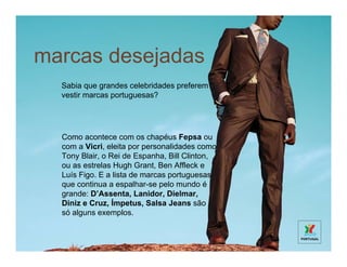 marcas desejadas
  Sabia que grandes celebridades preferem
  vestir marcas portuguesas?




  Como acontece com os chapéus Fepsa ou
  com a Vicri, eleita por personalidades como
  Tony Blair, o Rei de Espanha, Bill Clinton,
  ou as estrelas Hugh Grant, Ben Affleck e
  Luís Figo. E a lista de marcas portuguesas
  que continua a espalhar-se pelo mundo é
  grande: D’Assenta, Lanidor, Dielmar,
  Diniz e Cruz, Ímpetus, Salsa Jeans são
  só alguns exemplos.
 