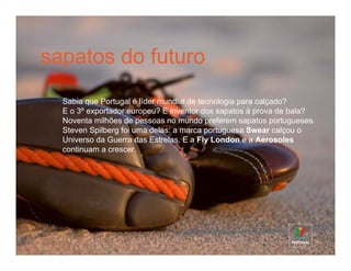 sapatos do futuro
  Sabia que Portugal é líder mundial de tecnologia para calçado?
  E o 3º exportador europeu? E inventor dos sapatos à prova de bala?
  Noventa milhões de pessoas no mundo preferem sapatos portugueses.
  Steven Spilberg foi uma delas: a marca portuguesa Swear calçou o
  Universo da Guerra das Estrelas. E a Fly London e a Aerosoles
  continuam a crescer.
 