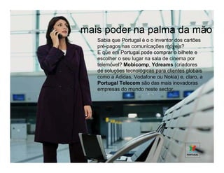 mais poder na palma da mão
   Sabia que Portugal é o o inventor dos cartões
   pré-pagos nas comunicações móveis?
   E que em Portugal pode comprar o bilhete e
   escolher o seu lugar na sala de cinema por
   telemóvel? Mobicomp, Ydreams (criadores
   de soluções tecnológicas para clientes globais
   como a Adidas, Vodafone ou Nokia) e, claro, a
   Portugal Telecom são das mais inovadoras
   empresas do mundo neste sector.
 