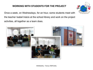 WORKING WITH STUDENTS FOR THE PROJECT

Once a week, on Wednesdays, for an hour, some students meet with
the teacher Isabel Inácio at the school library and work on the project
activities, all together as a team does.




                                 4thMobility – Tomar, PORTUGAL
 