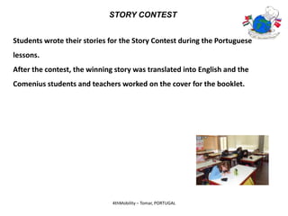 STORY CONTEST


Students wrote their stories for the Story Contest during the Portuguese
lessons.
After the contest, the winning story was translated into English and the
Comenius students and teachers worked on the cover for the booklet.




                              4thMobility – Tomar, PORTUGAL
 