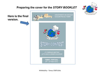 Preparing the cover for the STORY BOOKLET

                                             AGRUPAMENTO DE ESCOLAS
Here is the final                            GUALDIM PAIS DE TOMAR

version.




                              4th COMENIUS MEETING
                         LET’S HAVE A DINNER IN EUROPE


                             TOMAR – PORTUGAL
                             20th – 23rd March 2012




                      4thMobility – Tomar, PORTUGAL
 