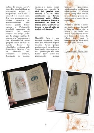 maluca de encenar Lover's        valores e a mesma moral.       também         representamos
Vows. Em Mansfield Park, as      Tomemos este exemplo: "o       papéis sociais e também nos
personagens      surgem     e    final feliz possível neste     subordinamos a        códigos
desaparecem, mas a casa é        romance é o da união           sociais. Fanny Price não nos
imutável e só quando saem        matrimonial da heroína         leva ao êxtase porque não
dela é que as personagens se     romanesca cujos códigos        rompe com os valores da sua
perdem,     transitória    ou    foram moldados à imagem e      sociedade.
irremediavelmente.       Nem     semelhança de quem os
mesmo      quando       Fanny    formou com o herói que os      Perante a história (e espero
regressa   a     Portsmouth,     formou - o que não deixa de    não estar a ir longe de mais),
Mansfield desaparece do          traduzir o fechamento" ¹.      o facto de Fanny não se
romance.     Está      sempre                                   rebelar é, no fundo, uma
presente nas longas cartas                                      atitude mais corajosa do que
que lhe chegam repletas de                                      se o fizesse. É a força dos
amarguras, e Fanny retorna a     Mansfield Park é um            valores    que     vence    o
casa - Mansfield Park - como     romance complicado. Fanny      esvaziamento de consciência
que para "salvar a honra" da     Price não estabelece empatia   daqueles que a rodeiam.
mansão        depois      das    imediata     talvez   porque
calamidades praticadas pela      gostássemos de ver nela uma
descendência Bertram. Com        irreverência, uma ruptura; e
ela,     Mansfield       Park    essa aproximação real com      ¹ "Jane Austen", Álvaro Pina
permanece            imutável,   Fanny Price assusta-nos
defendendo     os     mesmos     precisamente          porque




                                            10
 