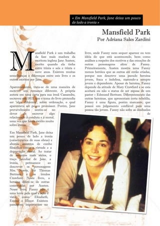« Em Mansfield Park, Jane deixa um pouco
                                               de lado a ironia »

                                                                      Mansfield Park
                                                                  Por Adriana Sales Zardini




M
                    ansfield Park é um trabalho           livro, onde Fanny nem sequer aparece ou tem
                    da fase mais madura da                idéia do que está acontecendo, bem como
                    escritora inglesa Jane Austen,        análises a respeito dos motivos e das emoções de
                    escrito quando ela tinha              outras     personagens     além     de   Fanny.
                    entre trinta e seis e trinta e        Primeiramente, Austen mostra uma Fanny
                    nove anos. Existem muitas             menos heróica que as outras até então criadas,
semelhanças e diferenças entre este livro e os            porque nos descreve uma pseudo heroína
outros escritos por Jane.                                 jovem, fraca e indefesa, matendo-a sempre
                                                          jovem e dependente. Apesar de heroína, Fanny
Aparentemente, trata-se de uma maneira de                 depende da atitude de Mary Crawford e se esta
escrever um romance diferente. A própria                  aceitará ou não o status de ser esposa de um
autora em uma carta para sua irmã Cassandra,              pastor – Edmund Bertram. Diferentemente das
escreveu em 1813, que o tema do livro pretendia           outras heroínas, que apresentam certa rebeldia,
ser ‗algo diferente‘, sobre ordenação, o qual             Fanny é uma figura, porém marcante, que
aparentava ser pouco promissor. Porém, Jane               possui um julgamento confiável para uma
provavelmente     sentiu-se   no                          pessoa tão jovem. Fanny não sofre as desilusões
dever     de    escrever    algo                                                                        de
relacionado à conduta e à moral,
uma vez que havia escrito muito
sobre ironia.

Em Mansfield Park, Jane deixa
um pouco de lado a ironia
(característica de suas obras) e
aborda assuntos de cunho
filosófico como a virtude e a
depravação moral. Ao tratar
de assuntos mais sérios, o
traço peculiar de Jane, a
ironia,      permanece      ao
descrever os personagens
Mrs. Norris, Sir Thomas
Bertram       e   os    irmãos
Crawford. Neste livro, a
heroína difere-se de outras
construídas por Austen.
Nesse livro, Fanny não é
uma lente pela qual a ação é
vista,    como     Elizabeth,
Emma e Elinor. Existem
passagens importantes no

                                                     11
 
