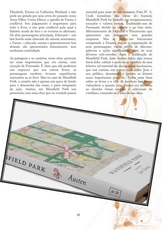 Elizabeth, Emma ou Catherine Morland, e não            material para mais de um romance. Para W. A.
pode ser guiada por seus erros do passado como         Craik (estudioso das obras de Austen),
Anne Elliot. Como Elinor, a opinião de Fanny é         Mansfield Park foi baseado em temperamentos,
confiável. Seu julgamento é importante para            emoções e valores morais, lembrando-nos de
todo o livro, é um guia confiável pelo qual a          Persuasão devido ao cenário e ao tom sério,
história muda de foco e os eventos se alternam.        diferentemente de Orgulho e Preconceito que
Os dois personagens principais, Edmund – um            apresentou um desenrolar sem grandes
dos heróis mais ofuscado do cânone austeniano,         surpresas. Mas só pode ser fortemente
e Fanny – educada, serena e aparentemente boa          comparado à Emma, devido à organização de
demais, são apresentados francamente, sem              seus personagens, vários estilos de discurso,
nenhuma contradição.                                   palavras e ações significantes, além de seus
                                                       diversos sub-enredos. Após a publicação de
As paisagens e os cenários, nesta obra, parecem        Mansfield Park, Jane Austen inicia algo nunca
ser mais importantes que em outras, com                havia feito: coletar e escrever as opiniões de seus
exceção de Persuasão. É claro que não podemos          leitores, tal material são documentos fascinantes,
nos esquecer que nos outros livros, os                 que nos contam um pouco mais sobre Jane e
personagens também tiveram experiências                seu público, denotando o quanto os leitores
marcantes ao ar livre. Mas no caso de Mansfield        eram importantes para ela. Todos esses fatos
Park, o cenário não é apenas um pano de fundo          sobre os livros e a vida da escritora nos fazem
para o desenrolar das cenas, é parte integrante        vislumbrar o quanto Jane Austen era talentosa
da ação. Austen, em Mansfield Park nos                 ao abordar temas simples e universais do
presenteia com uma obra que na verdade possui          cotidiano, tornando-os a base de sua obra.




                                                  12
 
