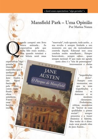 « Senti essas expectativas "algo goradas” »




                        Mansfield Park – Uma Opinião
                                                                 Por Marina Nunes




Q
              uando comprei este livro         "reservada", tudo aguenta, tudo aceita... a
              estava    animada...  As         sua revolta é sempre limitada a um
              expectativas pelo que            momento em que ela racionalmente
              tinha lido eram muitas...        controla depois. Edmund tem uma
              Mas quando terminei a            conduta muito semelhante... Sempre
              sua leitura senti essas          benevolente... sempre calmo... quase
                                               sempre racional. O que mais me agrada
expectativas "algo                                 nesta obra é a "teia de personagens"
goradas".     Não                                                interessantes e cheias
tirando         a                                                                      de
maravilha que é
qualquer
romance      de                                                            "imperfeições
Jane Austen                                                               e       vícios".
não      fiquei                                                           Sempre com
fascinada                                                                momentos em
pela    obra,                                                            que as suas
como tinha                                                              imperfeições e
ficado por                                                             defeitos         se
obras                                                                 destacam e se
anteriores.                                                                     mostram
Fanny é                                                                      claramente.
uma                                                                         Preferências,
heroína                                                             criticas, momentos
muito                                                              de "louvor às suas
                                                                   qualidades e posses
                                                                  sociais",       sempre
                                                                  presentes e a trazer
                                                                 dinâmica à história.
                                                                 Mas tenho de o dizer:
                                                                mais uma grande obra
                                                                de Jane Austen...
                                          13
 