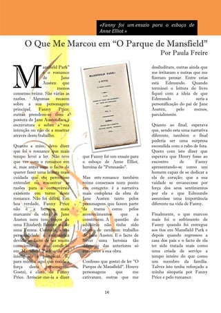 «Fanny foi um ensaio para o esboço de
                                           Anne Elliot »

      O Que Me Marcou em ―O Parque de Mansfield‖
                                                                       Por Paula Freire



M
                 ansfield Park"                                    desiludiram, outras ainda que
                 é o romance                                       me irritaram e outras que me
                 de        Jane                                    fizeram pensar. Entre estas
                 Austen que                                        está Edmundo. Quando
                         menos                                     terminei o leitura do livro
consenso reúne. São várias as                                      fiquei com a ideia de que
razões. Algumas recaem                                             Edmundo                seria a
sobre a sua personagem                                             personificação do pai de Jane
principal,    Fanny       Price;                                   Austen,      pelo      menos,
outras prendem-se com a                                            parcialmente.
postura de Jane Austen face à
escravatura e sobre a sua                                          Quanto ao final, esperava
intenção ou não de a mostrar                                       que, sendo esta uma narrativa
através deste trabalho.                                            diferente, também o final
                                                                   poderia ser uma surpresa
Quanto a mim, devo dizer                                           escondida com o rabo de fora.
que foi o romance que mais                                         Quero com isto dizer que
tempo levei a ler. Não teve        que Fanny foi um ensaio para    esperava que Henry fosse ao
que ver com o romance em           o esboço de Anne Elliot,        encontro       de      Fanny
si, mas antes com o facto de       heroína de "Persuasão".         apresentando-se como um
querer fazer uma leitura mais                                      homem capaz de se dedicar a
cuidada que me permitisse          Mas este romance também         ela de coração; que a sua
entender ou encontrar as           reúne consensos num ponto       vaidade se esvanecesse por
razões para a controvérsia         em concreto: é a narrativa      força dos seus sentimentos
existente em torno deste           mais complexa da obra de        por ela e que Edmundo
romance. Não foi difícil. Em       Jane Austen tanto pelos         assumisse uma importância
boa verdade, Fanny Price           personagens que fazem parte     diferente na vida de Fanny.
não é a heroína mais               da    trama    como     pelos
marcante da obra de Jane           acontecimentos      que     a   Finalmente, o que marcou
Austen nem tem traços de           constituem. A questão do        mais foi o sofrimento de
uma Elizabeth Bennet ou de         adultério não tinha sido        Fanny quando foi entregue
uma Emma. Contudo, a sua           objeto de nenhum trabalho       aos tios em Mansfield Park e
personalidade é enigmática         de Jane Austen. E o facto de    depois quando regressou a
devido ao facto de ser muito       haver uma heroína tão           casa dos pais e o facto de ela
consciente da sua condição         diferente das anteriores só     ter sido tratada mais como
em Mansfield Park e de ser         enriquece a sua obra.           uma criada de serviço a
inteligente e perspicaz. E,                                        tempo inteiro do que como
para mim, é aqui que reside a      Confesso que gostei de ler "O   um membro da família.
força    desta   personagem.       Parque de Mansfield". Houve     Talvez isto tenha reforçado a
Gostei, é claro, de Fanny          personagens     que        me   minha simpatia por Fanny
Price. Arriscar-me-ia a dizer      cativaram, outras que me        Price e pelo romance.


                                              14
 