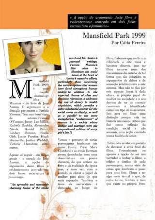 « A opção do argumento deste filme é
                                             evidentemente centrado em dois focos:
                                             escravatura e feminismo»

                                                        Mansfield Park 1999
                                                                            Por Cátia Pereira


                                             novel and Ms. Austen's      filme. Sabemos que no livro a
                                              personal       writings,   referência a este tema é
                                              Patricia      Rozema's     bastante discreta, mas no
                                               film       aims      to   filme torna-se num dos
                                                illuminate the social    mecanismos do enredo; de tal
                                                issues at the heart of




M
                                                                         forma que, são debatidos os
                                          Austen's narrative efforts,
                       ansfield   particularly those concerning          argumentos de defesa e de
                  Park (1999)     the narrow options that women          acusação relativamente a este
                  é       uma     have faced throughout human            sistema. Mas não se fica por
                        versão    history. In addition to the            este aspecto linear. A dada
                   cinematogr     expected themes of class and           altura, o próprio papel da
                  áfica       -   feminine repression, it addresses      mulher na sociedade e o seu
Miramax - do livro de Jane        the role of slavery in wealth          destino de ter de contrair
                                  acquisition, which provides a          casamento é identificado
Austen. O argumento e a
                                  more substantial context for the       como um tipo de escravatura.
direcção pertencem a Patricia     social mores on display, as well
Rozema. Tem um bom leque                                                 Isto gera no filme uma
                                  as a parallel to the more
de            actores: Frances                                           distinção porque cria na
                                  metaphorical "enslavement" of
O'Connor, Jonny Lee Miller,       women in a society where               história um escape crítico que
Embeth Davidtz, Alessandro        lineage and marriage were the          flui    como    reflexão    da
Nivola,    Harold       Pinter,   unquestioned arbiters of every         condição    social    e    não
Lindsay Duncan, Sheila            girl's fate.")                         somente uma acção centrada
Gish, James Purefoy, Hugh                                                numa história de amor.
Bonneville, Justine Waddell,      Vemos o percurso de várias
Victoria Hamilton; entre          personagens femininas tais              Sobre esta versão, eu gostaria
outros.                           como Fanny Price, Mary                 de destacar a cena final do
                                  Crawford e as irmãs Bertram            filme.    Pessoalmente      eu
Apesar de seguir - em traços      serem desenhadas com uma               aprecio a opção de ser um
gerais - o enredo de Jane         desenvoltura     um     pouco          narrador a fechar o filme, a
Austen,    a    opção     do      distantes do que seriam no             relatar o destino de cada
argumento deste filme é           livro e da realidade da época          personagem, numa série de
evidentemente centrado em         mas, a meu ver, com o                  cenas que lembram o posar
dois focos: escravatura e         sentido de elevar o papel da           para uma foto. Chega a ser
feminismo.                        mulher para além do que                algo meio teatral o que, de
                                  seria esperado. Também o               certa forma, lembra o tom
 "An agreeable and reasonably     tema da escravatura é                  que existe no próprio livro.
charming fusion of the titular    destacado ao longo do




                                                15
 