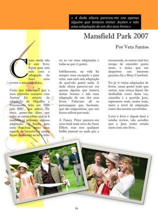 « A dada altura pareceu-me era apenas
                                           alguém que tentava imitar Austen e não
                                           uma adaptação de um dos seus livros.»

                                                    Mansfield Park 2007
                                                                        Por Vera Santos




C
               omo ainda não       ou ao ver estas adaptações e    recomende, os outros mal tive
               li este livro,      todas as que vi gostei.         tempo de entender quem
               fiquei para este                                    eram, a única que me
               mês com a           Infelizmente, na vida há        despertou     um    interesse
               obrigação de        sempre uma excepção e para      genuíno foi a Mary Crawford.
               fazer      uma      mim, essa será esta adaptação
review a esta adaptação.           da qual não gostei nada. A      Eu já vi várias adaptações de
                                   dada altura pareceu-me era      livros, umas gostei mais que
Creio que mencionei que o          apenas alguém que tentava       outras, mas nunca fiquei tão
meu primeiro contacto com          imitar Austen e não uma         desiludida como desta vez,
Austen      foi  através      da   adaptação de um dos seus        caramba é a querida Jane,
adaptação de Orgulho e             livros. Faltavam ali os         esperamos mais, muito mais,
Preconceito feita em 1995          personagens que fascinam,       tanto a nível da adaptação
pela BBC, que adorei. De           que são enigmáticos, que nos    como dos actores envolvidos.
resto, posso-vos dizer que         fazem salivar por mais.
todas as outras obras que já li                                    Lerei o livro e depois farei a
também vi primeiro alguma          A Fanny Price pareceu-me        minha review, não acredito
adaptação. No fundo, para          uma irmã mais nova da Anne      que a Jane tenha errado
mim funciona como uma              Elliott, mas sem qualquer       tanto com este livro...
espécie de incentivo e nunca       brilho pessoal ou nada que a
fiquei desiludida ao ler o livro




                                              16
 
