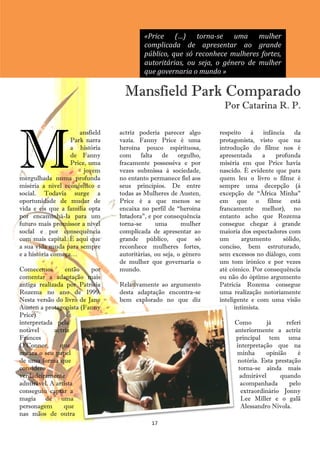 «Price (…) torna-se uma mulher
                                          complicada de apresentar ao grande
                                          público, que só reconhece mulheres fortes,
                                          autoritárias, ou seja, o género de mulher
                                          que governaria o mundo »

                                   Mansfield Park Comparado
                                                                    Por Catarina R. P.




M
                      ansfield   actriz poderia parecer algo       respeito à       infância da
                   Park narra    vazia. Fanny Price é uma          protagonista, visto que na
                   a história    heroína pouco espirituosa,        introdução do filme nos é
                   de Fanny      com falta de orgulho,             apresentada      a    profunda
                   Price, uma    fracamente possessiva e por       miséria em que Price havia
                        jovem    vezes submissa à sociedade,       nascido. É evidente que para
mergulhada numa profunda         no entanto permanece fiel aos     quem leu o livro o filme é
miséria a nível económico e      seus princípios. De entre         sempre uma decepção (à
social. Todavia surge a          todas as Mulheres de Austen,      excepção de ―África Minha‖
oportunidade de mudar de         Price é a que menos se            em que o filme está
vida e eis que a família opta    encaixa no perfil de ―heroína     francamente melhor), no
por encaminhá-la para um         lutadora‖, e por consequência     entanto acho que Rozema
futuro mais promissor a nível    torna-se      uma       mulher    consegue chegar à grande
social e por consequência        complicada de apresentar ao       maioria dos espectadores com
com mais capital. É aqui que     grande público, que só            um       argumento       sólido,
a sua vida muda para sempre      reconhece mulheres fortes,        conciso, bem estruturado,
e a história começa…             autoritárias, ou seja, o género   sem excessos no diálogo, com
                                 de mulher que governaria o        um tom irónico e por vezes
Comecemos        então    por    mundo.                            até cómico. Por consequência
comentar a adaptação mais                                          ou não do óptimo argumento
antiga realizada por Patricia    Relativamente ao argumento        Patricia Rozema consegue
Rozema no ano de 1999.           desta adaptação encontra-se       uma realização notoriamente
Nesta versão do livro de Jane    bem explorado no que diz          inteligente e com uma visão
Austen a protagonista (Fanny                                             intimista.
Price)            é
interpretada pela                                                       Como        já      referi
notável      actriz                                                     anteriormente a actriz
Frances                                                                 principal tem uma
O‘Connor,      que                                                       interpretação que na
encara o seu papel                                                       minha      opinião      é
de uma forma que                                                          notória. Esta prestação
considero                                                                 torna-se ainda mais
verdadeiramente                                                           admirável      quando
admirável. A artista                                                       acompanhada       pelo
conseguiu captar a                                                         extraordinário Jonny
magia de uma                                                               Lee Miller e o galã
personagem       que                                                       Alessandro Nivola.
nas mãos de outra
                                             17
 