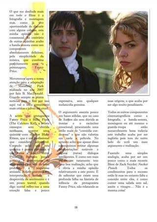 O que me desilude mais
em todo o filme é a
fotografia e montagem
mas, como já tive
oportunidade de discutir
com alguns colegas, esta
minha opinião não é
consensual. Ao contrário
de outras opiniões avalio
a banda-sonora como um
componente
absolutamente delicioso,
pela simplicidade da
música, que combina
perfeitamente com a
personagem,       Fanny
Price.

Moveremos agora a nossa
atenção para a adaptação
de     Mansfield      Park
realizada no ano 2007
por Iain B. MacDonald.
Guardo sempre as piores
notícias para o fim por isso       expressiva, sem qualquer          suas origens, o que acaba por
aqui vai o meu comentário          melancolia genuína.               ser algo muito penalizante.
mais crítico e talvez até cruel.
                                   O argumento assenta pouco         Todos os outros componentes
A actriz que protagoniza           em bases sólidas, que no caso     cinematográficos como: a
Fanny Price é Billie Piper         de Austen são sem dúvida as       fotografia, a banda-sonora,
(The Calcium Kid), a artista       ironias    e     o    raciocino   montagem ou até mesmo o
consegue      sem        dúvida    emocional, procurando uma         guarda-roupa            estão
nenhuma,      manter       uma     estilo mais de ―comédia cor-      razoavelmente bons todavia
química com o actor Blake          de-rosa‖ o que não valoriza       este trabalho acaba por ser
Ritson, que é um profissional      em nada a película. No            inglório pois tem do outro
que considero admirável.           entanto acho que apesar disso     lado do ecrã um mau
Contudo acho que esta              conseguimos retirar algumas       argumento e realização.
química é pouco platónica o        interpretações notáveis e
que torna a relação entre          alguns     (raros)     diálogos   Fazendo      uma      simples
Price e Bertram pouco              inteligentes. E como um mau       analogia, acaba por ser um
genuína e proveniente de           argumento raramente tem           pouco como o mais recente
uma paixão em vez de uma           uma boa realização, acho que      filme de Zack Snyder; Sucker
profunda      e       respeitosa   é óbvia a minha opinião           Punch.        Todos          os
amizade. Relativamente à sua       relativamente a este ponto. É     condimentos para o sucesso
interpretação      isolada     é   de salientar que existe uma       estão lá mas no entanto falta a
desprovida de sentimento e é       profunda falha na história de     conexão entre eles, é como
um pouco teatral, quando           infância    da     protagonista   comer uma salada sem sal,
digo teatral refiro-me a uma       Fanny Price, não relatando as     azeite e vinagre… Não é a
emoção falsa         e pouco                                         mesma coisa!




                                               18
 