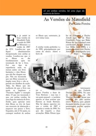 «E em ambas versões, há uma fuga da
                                           essência do livro»

                                            As Versões de Mansfield
                                                                      Por Cátia Pereira




E
               u já assisti às     os filmes que, entretanto, já   faz de Edmund) e Hayley
               duas versões de     revi várias vezes.              Atwell (que faz de Mary
               Mansfield Park:                                     Crawford). Penso que Blake
               a versão de 1999                                    Ritson fez um Edmund mais
               da Miramax e a                                      convincente do que Johnny
               versão de 2007      A minha versão preferida é a    Lee Miller (em 1999); e o
da ITV. Lembro-me que              de 1999, principalmente por     mesmo acontece com Hayley
fiquei           absolutamente     causa do elenco. Adoro o        Atwell, que desempenha uma
decepcionada com ambas as          facto de                                  Mary    Crawford
versões. Lembro-me que vi                                                          bem    mais
os      filmes       no      dia
imediatamente        após    ter
terminado de ler o livro.
Foi     um       tipo     de
experiência mais ou
menos assim: um livro
fantástico e dois filmes
que não lhe chegam aos
pés. Não me incomoda
que um filme somente se
inspire num livro e não se
prenda aos detalhes da acção.
Aliás, há filmes que são
melhores do que o livro nos                                                          interessante
quais      se    inspiram:     o   ter o                                     do que Embeth
―Paciente Inglês‖ é exemplo        James Purefoy a fazer de        Davidtz (em 1999). No caso
disto. O que me incomoda é         Tom Bertram – mas isso é        do personagem de Sir
que, em ambas versões, há          um gosto pessoal – e também     Thomas Bertram, penso que
uma fuga da essência do livro.     aprecio as duas actrizes que    nenhum dos dois actores
Então, para apreciar estes         fizeram as irmãs Bertram.       esteve à altura, para grande
dois filmes eu tive de fazer       Mas há alguns aspectos em       decepção minha, já que é um
um exercício de abstracção e       que a versão de 2007 é          personagem que eu aprecio
esquecer um pouco o livro.         superior à versão de 1999. No   muito.
Esquisito, não é? Só assim, eu     que diz respeito a duas
consegui usufruir de ambos         actuações: Blake Ritson (que




                                              19
 