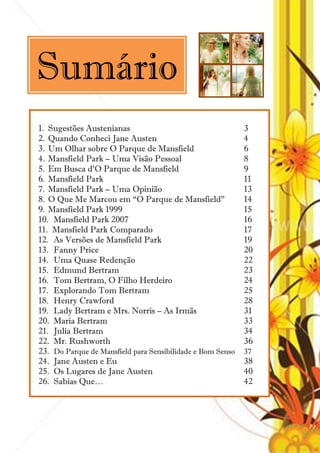 Sumário
1. Sugestões Austenianas                                    3
2. Quando Conheci Jane Austen                               4
3. Um Olhar sobre O Parque de Mansfield                     6
4. Mansfield Park – Uma Visão Pessoal                       8
5. Em Busca d‘O Parque de Mansfield                         9
6. Mansfield Park                                           11
7. Mansfield Park – Uma Opinião                             13
8. O Que Me Marcou em ―O Parque de Mansfield‖               14
9. Mansfield Park 1999                                      15
10. Mansfield Park 2007                                     16
11. Mansfield Park Comparado                                17
12. As Versões de Mansfield Park                            19
13. Fanny Price                                             20
14. Uma Quase Redenção                                      22
15. Edmund Bertram                                          23
16. Tom Bertram, O Filho Herdeiro                           24
17. Explorando Tom Bertram                                  25
18. Henry Crawford                                          28
19. Lady Bertram e Mrs. Norris – As Irmãs                   31
20. Maria Bertram                                           33
21. Julia Bertram                                           34
22. Mr. Rushworth                                           36
23. Do Parque de Mansfield para Sensibilidade e Bom Senso   37
24. Jane Austen e Eu                                        38
25. Os Lugares de Jane Austen                               40
26. Sabias Que…                                             42



                                 2
 