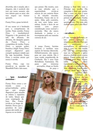 divertida, não é ousada, não é       que possui. Ela mostra, com      alcança o final feliz com o
elegante, não é sociável, não        as suas atitudes que a           Príncipe que escolhe. Ela
tem um nome sonante, não             superioridade        revela-se   conquista o final que queria.
tem talento para as artes, não       através de um carácter firme     Mas, a meu ver, esta é uma
tem sequer um humor                  e de virtudes vincadas.          recompensa com sabor a
apurado.                             Entendam, Fanny não se vê        prémio de consolação. Ganha
                                     assim. Aliás, pelo contrário,    o     Príncipe.     Contudo,
Fanny Price, quase invisível.        ela tem uma baixa auto-          questiono-me: Não teria sido
                                     estima. Aceita o facto de ser    melhor optar pelo Lobo Mau?
O seu nome só é lembrado             tratada       com       pouco
para o cumprimento de                consideração como normal e
tarefas. Neste sentido, Fanny        merecida. Mas ela estava
Price       é      insubstituível.   destinada a justiça e a          - em silêncio -
Ninguém é tão prestável, tão         recompensa pela sua maneira
útil,    tão     eficiente,   tão    correcta de ser.                 O seu coração pertencia ao
altruísta, tão desejada quanto                                        seu primo Edmund e
ela.     Fanny        Price,    a                                     ninguém podia adivinhar que
cumpridora de tarefas. Fanny                                          este       sentimento          a
Price, a parente pobre,              A nossa Fanny, heroína           atormentava. O sofrimento
franzina e frágil. Fanny Price,      invisível, é também uma          dela, a meu ver, não residia
sempre        disponível     para    espécie de heroína distorcida.   em não ser correspondida,
cumprir qualquer missão que          Definitivamente, não nasceu      mas em ver aquele a quem
lhe seja incumbida. Fanny            para ser uma estrela. Ela é      amava a dedicar amor a outra
Price, a ouvinte atenta que          uma versão empobrecida de        pessoa. Fanny sofria por ver
nunca é ouvida.                      Cinderela. Ela é uma Gata        Edmund amar Mary. Fanny
                                     Borralheira Austeniana. Ela      sofria      porque        Mary
Fanny Price, cuja voz                passa      por      inúmeras     representava tudo aquilo que
prende-se às paredes de                 provações, chega ao fundo     ela não era e nunca iria ser.
Mansfield Park e não soam.                              do poço e     Mas, sobretudo, Fanny sofria
                                                                       porque desde que o primo
                                                                                      conheceu Mary
                                                                                      Crawford, ele
-    ―gata       borralheira‖                                                        deixou de ser
austeniana -                                                                         quem sempre
                                                                                    foi e passou a ter
Fanny Price cresce a ser                                                            atitudes      que
tratada        como     a                                                          anteriormente ele
prima/sobrinha pobre                                                                          próprio
que       está    sempre                                                                 recriminava.
disponível para atender                                                          Fanny, de alma e
as ordens e caprichos                                                            de           coração
de todos. Quase que                                                             constantes, feria-se
uma empregada de                                                               a cada capitulação
luxo. Mas Fanny                                                                de Edmund. Via-o
revela-se ao longo da                                                         cada vez mais longe
história. Prova que a                                                         de si e mais perto de
grandeza de uma                                                              Mary.
pessoa não reside na
riqueza ou no título




                                                21
 