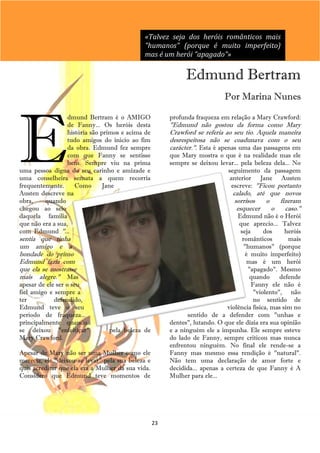 «Talvez seja dos heróis românticos mais
                                             "humanos" (porque é muito imperfeito)
                                             mas é um herói "apagado"»

                                                              Edmund Bertram
                                                                            Por Marina Nunes




E
                  dmund Bertram é o AMIGO               profunda fraqueza em relação a Mary Crawford:
                  de Fanny... Os heróis desta           "Edmund não gostou da forma como Mary
                  história são primos e acima de        Crawford se referia ao seu tio. Aquela maneira
                  tudo amigos do inicio ao fim          desrespeitosa não se coadunava com o seu
                  da obra. Edmund fez sempre            carácter.". Esta é apenas uma das passagens em
                  com que Fanny se sentisse             que Mary mostra o que é na realidade mas ele
                  bem. Sempre viu na prima              sempre se deixou levar... pela beleza dela... No
uma pessoa digna do seu carinho e amizade e                                 seguimento da passagem
uma conselheira sensata a quem recorria                                      anterior Jane Austen
frequentemente.      Como      Jane                                          escreve: "Ficou portanto
Austen descreve na                                                              calado, até que novos
obra,    quando                                                                  sorrisos  o   fizeram
chegou ao seio                                                                    esquecer   o   caso."
daquela família                                                                  Edmund não é o Herói
que não era a sua,                                                                que aprecio... Talvez
com Edmund "...                                                                   seja      dos     heróis
sentia que tinha                                                                   românticos        mais
um amigo e a                                                                        "humanos" (porque
bondade do primo                                                                     é muito imperfeito)
Edmund fazia com                                                                     mas é um herói
que ela se mostrasse                                                                  "apagado". Mesmo
mais alegre." Mas                                                                     quando defende
apesar de ele ser o seu                                                                Fanny ele não é
fiel amigo e sempre a                                                                   "violento", não
ter          defendido,                                                                 no sentido de
Edmund teve o seu                                                            violência física, mas sim no
período de fraqueza...                                         sentido de a defender com "unhas e
principalmente quando                                   dentes", lutando. O que ele dizia era sua opinião
se deixou "enfeitiçar"          pela beleza de          e a ninguém ele a impunha. Ele sempre esteve
Mary Crawford.                                          do lado de Fanny, sempre criticou mas nunca
                                                        enfrentou ninguém. No final ele rende-se a
Apesar de Mary não ser uma Mulher como ele              Fanny mas mesmo essa rendição é "natural".
merecia, ele "deixou-se levar" pela sua beleza e        Não tem uma declaração de amor forte e
quis acreditar que ela era a Mulher da sua vida.        decidida... apenas a certeza de que Fanny é A
Considero que Edmund teve momentos de                   Mulher para ele...




                                                   23
 
