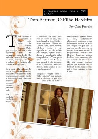 « Imagino-o         sempre     como      o   "filho
                                          pródigo"»

                           Tom Bertram, O Filho Herdeiro
                                                                         Por Clara Ferreira




T
              om Bertram é       a insistência em fazer uma            extravagância, regressa depois
              o herdeiro, o      peça de teatro em casa, uma           a      casa,     arrependido,
              filho      mais    história repleta de adultério e       abandonado por todos os que
              velho         da   maus costumes, falamos de             julgou seus amigos, de volta
                       família   Lover's Vows. Tom Bertram             aos braços do pai que o
              Bertram. Creio     rebela-se contra o pai                recebe e recolhe como se ele
que é através dele que o não     aquando da ida de ambos               sempre lá estivesse estado. A
abordado        tema        da   para Antigua, regressa e volta        relação de Sir Thomas e Tom
escravatura, ganha feição. Ele   doente e abandonado pelos             Bertram fazem-me sempre
sofre dos mesmo defeitos que     companheiros, é Yates que o           lembrar este exemplo, daí
as irmãs, mimado, teimoso,       trás de volta a casa. Como já         que eu tenha Sir Thomas em
orgulhoso... no entanto, ele     aqui escrevi, é este facto que        tão alta conta, também
também é um rebelde.             o vai transformar. Pela sua           porque Sir Thomas me faz
                                 doença, Tom aprende a lição           lembrar muitas vezes o meu
Leva uma vida boémia, de         e ganha sensatez!                     pai e Tom Bertram, o meu
luxo e de gastos exorbitantes,                                         irmão.
enquanto avançamos na obra       Imagino-o sempre como o
estamos quase sempre, frente     "filho pródigo" que esbanja
a frente com a sua constante     todo o dinheiro do pai, vive
ausência                                uma vida de luxo e
enquanto
explora       os
prazeres     da
vida.

Esta      sua
conduta     é
condenável.
Assim como




                                             24
 