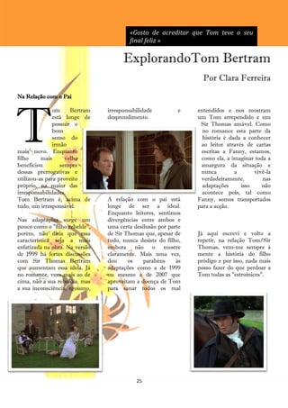 «Gosto de acreditar que Tom teve o seu
                                         final feliz »

                                      ExplorandoTom Bertram
                                                                  Por Clara Ferreira

Na Relação com o Pai




T
               om     Bertram   irresponsabilidade         e    entendidos e nos mostram
               está longe de    desprendimento.                 um Tom arrependido e um
               possuir o                                         Sir Thomas amável. Como
               bom                                                no romance esta parte da
               senso do                                           história é dada a conhecer
               irmão                                             ao leitor através de cartas
mais novo. Enquanto                                              escritas a Fanny, estamos,
filho     mais      velho                                        como ela, a imaginar toda a
beneficiou        sempre                                         amargura da situação e
dessas prerrogativas e                                           nunca         a      vivê-la
utilizou-as para proveito                                        verdadeiramente,        nas
próprio, na maior das                                             adaptações     isso    não
irresponsabilidades.                                              acontece pois, tal como
Tom Bertram é, acima de         A relação com o pai está        Fanny, somos transportados
tudo, um irresponsável.         longe de ser a ideal.           para a acção.
                                Enquanto leitores, sentimos
Nas adaptações surge um         divergências entre ambos e
pouco como o "filho rebelde",   uma certa desilusão por parte
porém, não diria que essa       de Sir Thomas que, apesar de    Já aqui escrevi e volto a
característica seja a mais      tudo, nunca desiste do filho,   repetir, na relação Tom/Sir
enfatizada na obra. Na versão   embora não o mostre             Thomas, vem-me sempre à
de 1999 há fortes discussões    claramente. Mais uma vez,       mente a história do filho
com Sir Thomas Bertram          dou     os    parabéns     às   pródigo e por isso, nada mais
que aumentam essa ideia. Já     adaptações como a de 1999       posso fazer do que perdoar a
no romance, vem mais ao de      ou mesmo a de 2007 que          Tom todas as "estroinices".
cima, não a sua rebeldia, mas   aproveitam a doença de Tom
a sua inconsciência, egoísmo,   para sanar todos os mal




                                           25
 
